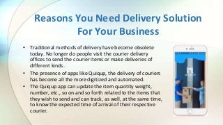 Reasons You Need Delivery Solution
For Your Business
• Traditional methods of delivery have become obsolete
today. No longer do people visit the courier delivery
offices to send the courier items or make deliveries of
different kinds.
• The presence of apps like Quiqup, the delivery of couriers
has become all the more digitized and automated.
• The Quiqup app can update the item quantity weight,
number, etc., so on and so forth related to the items that
they wish to send and can track, as well, at the same time,
to know the expected time of arrival of their respective
courier.
 
