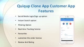 Quiqup Clone App Customer App
Features
• Social Media Login/Sign up option
• Instant Search option
• Filtering Option
• Real-time Tracking Service
• Favourites
• customize the order Service
• Review And Rating
 