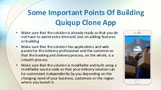 Some Important Points Of Building
Quiqup Clone App
• Make sure that the solution is already ready so that you do
not have to spend extra time and cost on adding features
or building
• Make sure that the solution has applications and web
panels for the delivery professional and the customer so
that the booking and delivery process, on the whole, is a
smooth process
• Make sure that the solution is modifiable and built using a
modifiable source code so that your delivery solution can
be customized independently by you depending on the
changing need of your business, customers or the region
where you launch it.
 