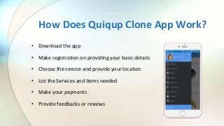 How Does Quiqup Clone App Work?
• Download the app
• Make registration on providing your basic details
• Choose the service and provide your location
• List the Services and Items needed
• Make your payments
• Provide feedbacks or reviews
 