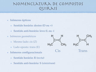 Nomenclatura de compostos
quirais
Isômeros ópticos
Sentido horário: dextro (D ou +)
Sentido anti-horário: levo (L ou -)
Isômeros geométricos
Mesmo lado: cis (Z)
Lado oposto: trans (E)
Isômeros conﬁguracionais
Sentido horário: R (recta)
Sentido anti-horário: S (sinistrum)
Cis Trans
 