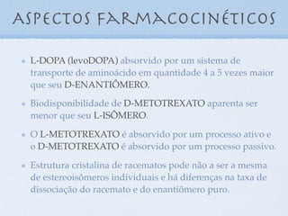 L-DOPA (levoDOPA) absorvido por um sistema de
transporte de aminoácido em quantidade 4 a 5 vezes maior
que seu D-ENANTIÔMERO.
Biodisponibilidade de D-METOTREXATO aparenta ser
menor que seu L-ISÔMERO.
O L-METOTREXATO é absorvido por um processo ativo e
o D-METOTREXATO é absorvido por um processo passivo.
Estrutura cristalina de racematos pode não a ser a mesma
de estereoisômeros individuais e há diferenças na taxa de
dissociação do racemato e do enantiômero puro.
Aspectos farmacocinéticos
 