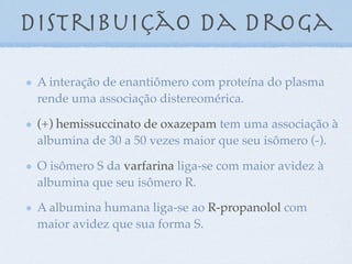Distribuição da droga
A interação de enantiômero com proteína do plasma
rende uma associação distereomérica.
(+) hemissuccinato de oxazepam tem uma associação à
albumina de 30 a 50 vezes maior que seu isômero (-).
O isômero S da varfarina liga-se com maior avidez à
albumina que seu isômero R.
A albumina humana liga-se ao R-propanolol com
maior avidez que sua forma S.
 