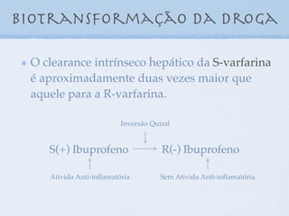 Biotransformação da droga
O clearance intrínseco hepático da S-varfarina
é aproximadamente duas vezes maior que
aquele para a R-varfarina.
S(+) Ibuprofeno R(-) Ibuprofeno
Inversão Quiral
Ativida Anti-inﬂamatória Sem Ativida Anti-inﬂamatória
 