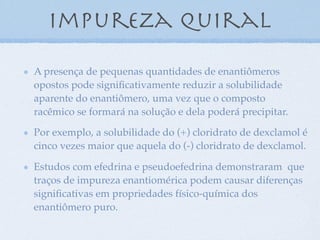 impureza quiral
A presença de pequenas quantidades de enantiômeros
opostos pode signiﬁcativamente reduzir a solubilidade
aparente do enantiômero, uma vez que o composto
racêmico se formará na solução e dela poderá precipitar.
Por exemplo, a solubilidade do (+) cloridrato de dexclamol é
cinco vezes maior que aquela do (-) cloridrato de dexclamol.
Estudos com efedrina e pseudoefedrina demonstraram que
traços de impureza enantiomérica podem causar diferenças
signiﬁcativas em propriedades físico-química dos
enantiômero puro.
 