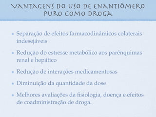 Vantagens do uso de enantiômero
puro como droga
Separação de efeitos farmacodinâmicos colaterais
indesejáveis
Redução do estresse metabólico aos parênquimas
renal e hepático
Redução de interações medicamentosas
Diminuição da quantidade da dose
Melhores avaliações da ﬁsiologia, doença e efeitos
de coadministração de droga.
 