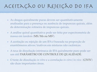 Aceitação ou rejeição do iFA
As drogas quiralmente puras devem ser quantitativamente
analisadas para a presença ou ausência de impurezas quirais, além
da determinação rotineira de impurezas quirais.
A análise quiral quantitativa pode ser feita por espectrometria de
massa em tandem (MS/Ms ou MS2).
A aceitação ou rejeição de um IFA é baseada na proporção de
enantiômeros ativos/inativos em misturas não racêmicas.
A taxa de dissolução intrínseca de IFA quiralmente puro pode ser
um útil PARÂMETRO DE CONTROLE DE QUALIDADE.
O teste de dissolução in vitro e a correlação in vitro/in vivo (CIVIV)
são duas importantes áreas.
 