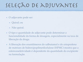 seleção de adjuvantes
O adjuvante pode ser:
Quiral; ou
Não quiral.
O tipo e quantidade de adjuvante pode determinar a
funcionalidade da forma de dosagem, especialmente na taxa de
liberação da droga.
A liberação dos enantiômeros do salbutamol e do cetoprofeno
de matrizes de hidroxipopilmetilcelulose (HPMC) mostra que a
estereosseletividade é dependente da quantidade do excipiente
na formulação.
 