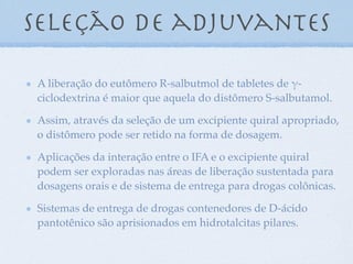 A liberação do eutômero R-salbutmol de tabletes de !-
ciclodextrina é maior que aquela do distômero S-salbutamol.
Assim, através da seleção de um excipiente quiral apropriado,
o distômero pode ser retido na forma de dosagem.
Aplicações da interação entre o IFA e o excipiente quiral
podem ser exploradas nas áreas de liberação sustentada para
dosagens orais e de sistema de entrega para drogas colônicas.
Sistemas de entrega de drogas contenedores de D-ácido
pantotênico são aprisionados em hidrotalcitas pilares.
seleção de adjuvantes
 