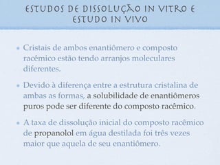 Estudos de dissolução in vitro e
estudo in vivo
Cristais de ambos enantiômero e composto
racêmico estão tendo arranjos moleculares
diferentes.
Devido à diferença entre a estrutura cristalina de
ambas as formas, a solubilidade de enantiômeros
puros pode ser diferente do composto racêmico.
A taxa de dissolução inicial do composto racêmico
de propanolol em água destilada foi três vezes
maior que aquela de seu enantiômero.
 