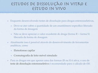 Enquanto desenvolvendo testes de dissolução para drogas estereosseletivas,
Deve-se ater sobre a quantidade de um enantiômero especíﬁco liberado
da forma de dosagem
Não se deve apreciar o valor excedente de droga (forma R + forma S)
liberada da forma de dosagem
Atualmente isso é possível através do desenvolvimento de ferramentas
analíticas, como
Eletroforese capilar
Cromatograﬁa de leito móvel simulado
Para as drogas em que apenas uma das formas (R ou S) é ativa, o uso de
teste de dissolução estereosseletivo é recomendado para o cálculo de t50.
Estudos de dissolução in vitro e
estudo in vivo
 