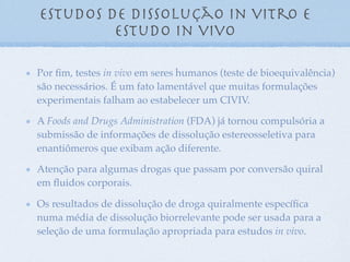 Por ﬁm, testes in vivo em seres humanos (teste de bioequivalência)
são necessários. É um fato lamentável que muitas formulações
experimentais falham ao estabelecer um CIVIV.
A Foods and Drugs Administration (FDA) já tornou compulsória a
submissão de informações de dissolução estereosseletiva para
enantiômeros que exibam ação diferente.
Atenção para algumas drogas que passam por conversão quiral
em ﬂuidos corporais.
Os resultados de dissolução de droga quiralmente especíﬁca
numa média de dissolução biorrelevante pode ser usada para a
seleção de uma formulação apropriada para estudos in vivo.
Estudos de dissolução in vitro e
estudo in vivo
 