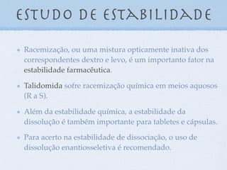 Estudo de estabilidade
Racemização, ou uma mistura opticamente inativa dos
correspondentes dextro e levo, é um importanto fator na
estabilidade farmacêutica.
Talidomida sofre racemização química em meios aquosos
(R a S).
Além da estabilidade química, a estabilidade da
dissolução é também importante para tabletes e cápsulas.
Para acerto na estabilidade de dissociação, o uso de
dissolução enantiosseletiva é recomendado.
 