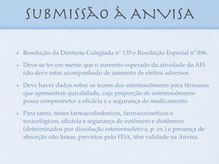 submissão à ANVISA
Resolução da Diretoria Colegiada nº 135 e Resolução Especial nº 896.
Deve-se ter em mente que o aumento esperado da atividade do AFI
não deve estar acompanhado de aumento de efeitos adversos.
Deve haver dados sobre os teores dos estereoisômeros para fármacos
que apresentem quiralidade, cuja proporção de estereoisômeros
possa comprometer a eﬁcácia e a segurança do medicamento.
Para tanto, testes farmacodinâmicos, farmacocinéticos e
toxicológicos, eﬁcácia e segurança de eutômero e distômero
(determinados por dissolução estereosseletiva, p. ex.) e presença de
absorção não linear, previstos pelo FDA, têm validade na Anvisa.
 