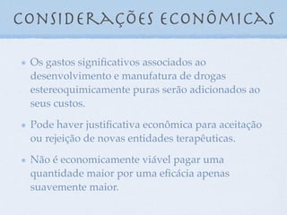 considerações econômicas
Os gastos signiﬁcativos associados ao
desenvolvimento e manufatura de drogas
estereoquimicamente puras serão adicionados ao
seus custos.
Pode haver justiﬁcativa econômica para aceitação
ou rejeição de novas entidades terapêuticas.
Não é economicamente viável pagar uma
quantidade maior por uma eﬁcácia apenas
suavemente maior.
 