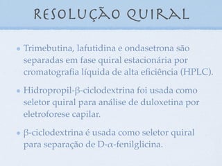 Trimebutina, lafutidina e ondasetrona são
separadas em fase quiral estacionária por
cromatograﬁa líquida de alta eﬁciência (HPLC).
Hidropropil-"-ciclodextrina foi usada como
seletor quiral para análise de duloxetina por
eletroforese capilar.
"-ciclodextrina é usada como seletor quiral
para separação de D-#-fenilglicina.
Resolução quiral
 