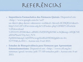 referências
Importância Farmacêutica dos Fármacos Quirais. Disponível em:
<http://www.google.com.br/url?
sa=t&rct=j&q=&esrc=s&source=web&cd=1&ved=0CDIQFjAA&url=
http%3A%2F%2Frevistas.ufg.br%2Findex.php%2FREF%2Farticle
%2Fdownload
%2F2115%2F2061&ei=aBMtUrTeFJH29gSO34CwAQ&usg=AFQjCNE
aEDnPbuoUTAyAvJ_7UY-
FpfthMA&sig2=kjN95NcwqpXixB2aH5EMQg&bvm=bv.
51773540,d.eWU>. Acesso em: 8 set 2013.
Estudos de Bioequivalência para Fármacos que Apresentam
Estereoisomerismo. Disponível em: <http://www.cff.org.br/
sistemas/geral/revista/pdf/77/i05-estudos.pdf>. Acesso em: 8 set
2013.
 