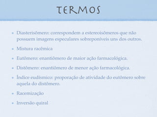 Termos
Diasterisômero: correspondem a estereoisômeros que não
possuem imagens especulares sobreponíveis uns dos outros.
Mistura racêmica
Eutômero: enantiômero de maior ação farmacológica.
Distômero: enantiômero de menor ação farmacológica.
Índice eudísmico: proporação de atividade do eutômero sobre
aquela do distômero.
Racemização
Inversão quiral
 