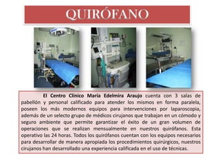 QUIRÓFANO




          El Centro Clínico María Edelmira Araujo cuenta con 3 salas de
pabellón y personal calificado para atender los mismos en forma paralela,
poseen los más modernos equipos para intervenciones por laparoscopia,
además de un selecto grupo de médicos cirujanos que trabajan en un cómodo y
seguro ambiente que permite garantizar el éxito de un gran volumen de
operaciones que se realizan mensualmente en nuestros quirófanos. Esta
operativo las 24 horas. Todos los quirófanos cuentan con los equipos necesarios
para desarrollar de manera apropiada los procedimientos quirúrgicos, nuestros
cirujanos han desarrollado una experiencia calificada en el uso de técnicas.
 
