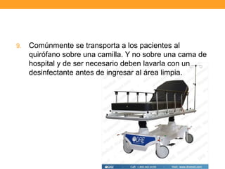 9.   Comúnmente se transporta a los pacientes al
     quirófano sobre una camilla. Y no sobre una cama de
     hospital y de ser necesario deben lavarla con un
     desinfectante antes de ingresar al área limpia.
 