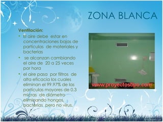 ZONA BLANCA
Ventilación:
 El aire debe estar en
concentraciones bajas de
partículas de materiales y
bacterias
 se alcanzan cambiando
el aire de 20 a 25 veces
por hora
 el aire pasa por filtros de
alta eficacia los cuales
eliminan el 99.97% de las
partículas mayores de 0.3
micras de diámetro
eliminando hongos,
bacterias pero no virus.
 