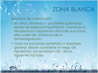 ZONA BLANCA
Aparatos de calefacción:
 en niños, ancianos y pacientes quemados
resulta de especial importancia mantener la
temperatura corporal en virtud de que todos
ellos sufren de trastornos de la
termorregulación.
 Todos los pacientes sometidos a anestesia
general deben considerar en riego de
hipotermia por la interacción de los
siguientes factores
 