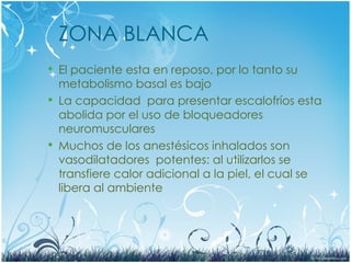 ZONA BLANCA
 El paciente esta en reposo, por lo tanto su
metabolismo basal es bajo
 La capacidad para presentar escalofríos esta
abolida por el uso de bloqueadores
neuromusculares
 Muchos de los anestésicos inhalados son
vasodilatadores potentes: al utilizarlos se
transfiere calor adicional a la piel, el cual se
libera al ambiente
 