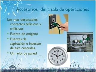 Accesorios de la sala de operaciones
Los mas destacables:
contactos bifásicos y
trifásicos
 Fuente de oxigeno
 Fuentes de
aspiración e inyector
de aire centrales
 Un reloj de pared
 