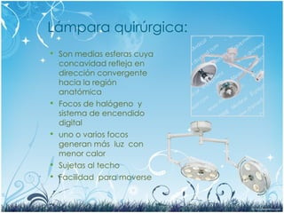 Lámpara quirúrgica:
 Son medias esferas cuya
concavidad refleja en
dirección convergente
hacia la región
anatómica
 Focos de halógeno y
sistema de encendido
digital
 uno o varios focos
generan más luz con
menor calor
 Sujetas al techo
 Facilidad para moverse
 