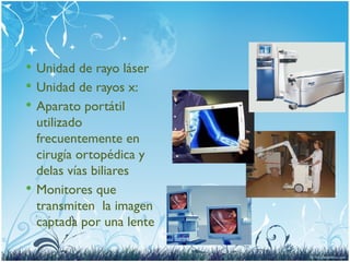  Unidad de rayo láser
 Unidad de rayos x:
 Aparato portátil
utilizado
frecuentemente en
cirugía ortopédica y
delas vías biliares
 Monitores que
transmiten la imagen
captada por una lente
 