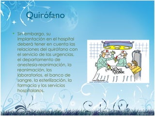 Quirófano
 Sin embargo, su
implantación en el hospital
deberá tener en cuenta las
relaciones del quirófano con
el servicio de las urgencias,
el departamento de
anestesia-reanimación, la
reanimación, los
laboratorios, el banco de
sangre, la esterilización, la
farmacia y los servicios
hospitalarios.
 