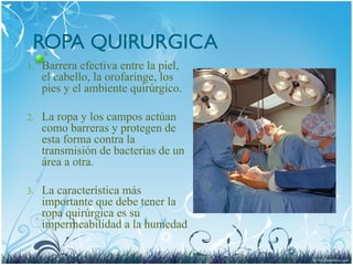 ROPA QUIRURGICA
1. Barrera efectiva entre la piel,
el cabello, la orofaringe, los
pies y el ambiente quirúrgico.
2. La ropa y los campos actúan
como barreras y protegen de
esta forma contra la
transmisión de bacterias de un
área a otra.
3. La característica más
importante que debe tener la
ropa quirúrgica es su
impermeabilidad a la humedad
 