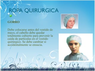 ROPA QUIRURGICA
GORRO
Debe colocarse antes del vestido de
mayo, el cabello debe quedar
totalmente cubierto para prevenir la
caída de partículas en el vestido
quirúrgico. Se debe cambiar si
accidentalmente se ensucia.
 