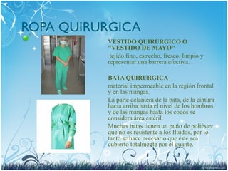 ROPA QUIRURGICA
VESTIDO QUIRÚRGICO O
"VESTIDO DE MAYO"
tejido fino, estrecho, fresco, limpio y
representar una barrera efectiva.
BATA QUIRURGICA
material impermeable en la región frontal
y en las mangas.
La parte delantera de la bata, de la cintura
hacia arriba hasta el nivel de los hombros
y de las mangas hasta los codos se
considera área estéril.
Muchas batas tienen un puño de poliéster
que no es resistente a los fluidos, por lo
tanto se hace necesario que éste sea
cubierto totalmente por el guante.
 