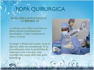 ROPA QUIRURGICA
MASCARILLAS FACIALES O
CUBREBOCAS
se utilizan como filtro bacteriano se
deben utilizar preferiblemente
desechables y cubrir totalmente la
nariz y la boca.
Si sangre o fluidos del cuerpo, tocan la
máscara, debe ser reemplazada. Si un
procedimiento tiene la posibilidad de
salpicar la cara o los ojos, todo
miembro del equipo debe usar gafas
quirúrgicas.
 
