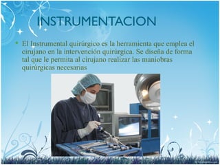 INSTRUMENTACION
 El Instrumental quirúrgico es la herramienta que emplea el
cirujano en la intervención quirúrgica. Se diseña de forma
tal que le permita al cirujano realizar las maniobras
quirúrgicas necesarias
 
