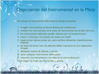 Disposicion del Instrumental en la Mesa
Al manejar el instrumental debe tenerse siempre presente:
1. arreglar instrumentos en forma diestra por clasificación
2. ordenar los instrumentos en la mesa de instrumental uno al lado del otro.
3. los instrumentos delicados pueden dañarse por el manejo brusco.
4. evitar o minimizar el contacto de metal con metal.
5. inspeccionar tijeras, pinzas, etc., para verificar alineación, imperfecciones,
limpieza
6. las hojas de bisturí una vez abiertas deben colocarse en sus respectivos
mangos
7. alineación exacta de dientes y estrías
8. sacar cualquier instrumento defectuoso.
9. mantener los instrumentos cerrados en la misma dirección
10.proteger las hojas con filo, bordes y puntas.
 