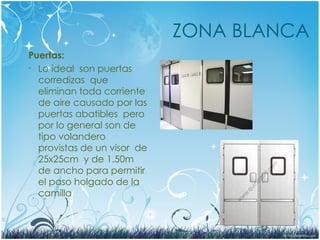 ZONA BLANCA
Puertas:
• Lo ideal son puertas
corredizas que
eliminan toda corriente
de aire causado por las
puertas abatibles pero
por lo general son de
tipo volandero
provistas de un visor de
25x25cm y de 1.50m
de ancho para permitir
el paso holgado de la
camilla
 