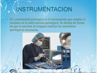 INSTRUMENTACION
 El Instrumental quirúrgico es la herramienta que emplea el
cirujano en la intervención quirúrgica. Se diseña de forma
tal que le permita al cirujano realizar las maniobras
quirúrgicas necesarias
 