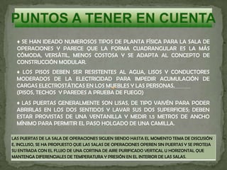 ♦ SE HAN IDEADO NUMEROSOS TIPOS DE PLANTA FÍSICA PARA LA SALA DE
OPERACIONES Y PARECE QUE LA FORMA CUADRANGULAR ES LA MÁS
CÓMODA, VERSÁTIL, MENOS COSTOSA Y SE ADAPTA AL CONCEPTO DE
CONSTRUCCIÓN MODULAR.
♦ LOS PISOS DEBEN SER RESISTENTES AL AGUA, LISOS Y CONDUCTORES
MODERADOS DE LA ELECTRICIDAD PARA IMPEDIR ACUMULACIÓN DE
CARGAS ELECTROSTÁTICAS EN LOS MUEBLES Y LAS PERSONAS.
(PISOS, TECHOS Y PAREDES A PRUEBA DE FUEGO)
♦ LAS PUERTAS GENERALMENTE SON LISAS, DE TIPO VAIVÉN PARA PODER
ABRIRLAS EN LOS DOS SENTIDOS Y LAVAR SUS DOS SUPERFICIES; DEBEN
ESTAR PROVISTAS DE UNA VENTANILLA Y MEDIR 1.5 METROS DE ANCHO
MÍNIMO PARA PERMITIR EL PASO HOLGADO DE UNA CAMILLA.
LAS PUERTAS DE LA SALA DE OPERACIONES SIGUEN SIENDO HASTA EL MOMENTO TEMA DE DISCUSIÓN
E, INCLUSO, SE HA PROPUESTO QUE LAS SALAS DE OPERACIONES OPEREN SIN PUERTAS Y SE PROTEJA
SU ENTRADA CON EL FLUJO DE UNA CORTINA DE AIRE PURIFICADO VERTICAL U HORIZONTAL QUE
MANTENGA DIFERENCIALES DE TEMPERATURA Y PRESIÓN EN EL INTERIOR DE LAS SALAS.
 