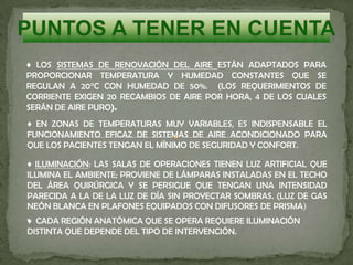 ♦ LOS SISTEMAS DE RENOVACIÓN DEL AIRE ESTÁN ADAPTADOS PARA
PROPORCIONAR TEMPERATURA Y HUMEDAD CONSTANTES QUE SE
REGULAN A 20°C CON HUMEDAD DE 50%. (LOS REQUERIMIENTOS DE
CORRIENTE EXIGEN 20 RECAMBIOS DE AIRE POR HORA, 4 DE LOS CUALES
SERÁN DE AIRE PURO).
♦ EN ZONAS DE TEMPERATURAS MUY VARIABLES, ES INDISPENSABLE EL
FUNCIONAMIENTO EFICAZ DE SISTEMAS DE AIRE ACONDICIONADO PARA
QUE LOS PACIENTES TENGAN EL MÍNIMO DE SEGURIDAD Y CONFORT.
♦ ILUMINACIÓN: LAS SALAS DE OPERACIONES TIENEN LUZ ARTIFICIAL QUE
ILUMINA EL AMBIENTE; PROVIENE DE LÁMPARAS INSTALADAS EN EL TECHO
DEL ÁREA QUIRÚRGICA Y SE PERSIGUE QUE TENGAN UNA INTENSIDAD
PARECIDA A LA DE LA LUZ DE DÍA SIN PROYECTAR SOMBRAS. (LUZ DE GAS
NEÓN BLANCA EN PLAFONES EQUIPADOS CON DIFUSORES DE PRISMA)
.♦ CADA REGIÓN ANATÓMICA QUE SE OPERA REQUIERE ILUMINACIÓN
DISTINTA QUE DEPENDE DEL TIPO DE INTERVENCIÓN.
 