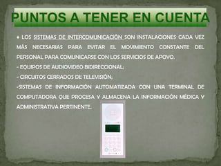 ♦ LOS SISTEMAS DE INTERCOMUNICACIÓN SON INSTALACIONES CADA VEZ
MÁS NECESARIAS PARA EVITAR EL MOVIMIENTO CONSTANTE DEL
PERSONAL PARA COMUNICARSE CON LOS SERVICIOS DE APOYO.
- EQUIPOS DE AUDIOVIDEO BIDIRECCIONAL;
- CIRCUITOS CERRADOS DE TELEVISIÓN;
-SISTEMAS DE INFORMACIÓN AUTOMATIZADA CON UNA TERMINAL DE
COMPUTADORA QUE PROCESA Y ALMACENA LA INFORMACIÓN MÉDICA Y
ADMINISTRATIVA PERTINENTE.
 