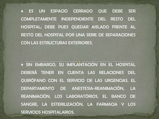 ♦ ES UN ESPACIO CERRADO QUE DEBE SER
COMPLETAMENTE INDEPENDIENTE DEL RESTO DEL
HOSPITAL; DEBE PUES QUEDAR AISLADO FRENTE AL
RESTO DEL HOSPITAL POR UNA SERIE DE SEPARACIONES
CON LAS ESTRUCTURAS EXTERIORES.
♦ SIN EMBARGO, SU IMPLANTACIÓN EN EL HOSPITAL
DEBERÁ TENER EN CUENTA LAS RELACIONES DEL
QUIRÓFANO CON EL SERVICIO DE LAS URGENCIAS, EL
DEPARTAMENTO DE ANESTESIA-REANIMACIÓN, LA
REANIMACIÓN, LOS LABORATÓRIOS, EL BANCO DE
SANGRE, LA ESTERILIZACIÓN, LA FARMACIA Y LOS
SERVICIOS HOSPITALARIOS.
 