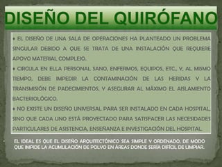 ♦ EL DISEÑO DE UNA SALA DE OPERACIONES HA PLANTEADO UN PROBLEMA
SINGULAR DEBIDO A QUE SE TRATA DE UNA INSTALACIÓN QUE REQUIERE
APOYO MATERIAL COMPLEJO.
♦ CIRCULA EN ELLA PERSONAL SANO, ENFERMOS, EQUIPOS, ETC., Y, AL MISMO
TIEMPO, DEBE IMPEDIR LA CONTAMINACIÓN DE LAS HERIDAS Y LA
TRANSMISIÓN DE PADECIMIENTOS, Y ASEGURAR AL MÁXIMO EL AISLAMIENTO
BACTERIOLÓGICO.
♦ NO EXISTE UN DISEÑO UNIVERSAL PARA SER INSTALADO EN CADA HOSPITAL,
SINO QUE CADA UNO ESTÁ PROYECTADO PARA SATISFACER LAS NECESIDADES
PARTICULARES DE ASISTENCIA, ENSEÑANZA E INVESTIGACIÓN DEL HOSPITAL.
• EL IDEAL ES QUE EL DISEÑO ARQUITECTÓNICO SEA SIMPLE Y ORDENADO, DE MODO
QUE IMPIDE LA ACUMULACIÓN DE POLVO EN ÁREAS DONDE SERÍA DIFÍCIL DE LIMPIAR.
 