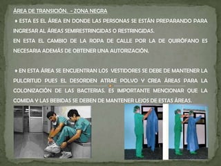 ÁREA DE TRANSICIÓN. - ZONA NEGRA
♦ ESTA ES EL ÁREA EN DONDE LAS PERSONAS SE ESTÁN PREPARANDO PARA
INGRESAR AL ÁREAS SEMIRESTRINGIDAS O RESTRINGIDAS.
EN ESTA EL CAMBIO DE LA ROPA DE CALLE POR LA DE QUIRÓFANO ES
NECESARIA ADEMÁS DE OBTENER UNA AUTORIZACIÓN.
♦ EN ESTA ÁREA SE ENCUENTRAN LOS VESTIDORES SE DEBE DE MANTENER LA
PULCRITUD PUES EL DESORDEN ATRAE POLVO Y CREA ÁREAS PARA LA
COLONIZACIÓN DE LAS BACTERIAS. ES IMPORTANTE MENCIONAR QUE LA
COMIDA Y LAS BEBIDAS SE DEBEN DE MANTENER LEJOS DE ESTAS ÁREAS.
 