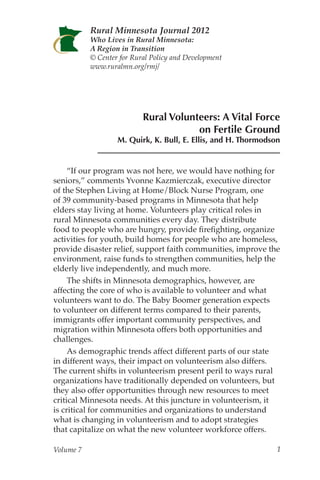 Rural Minnesota Journal 2012
           Who Lives in Rural Minnesota:
           A Region in Transition
           © Center for Rural Policy and Development
           www.ruralmn.org/rmj/




                           Rural Volunteers: A Vital Force
                                       on Fertile Ground
                   M. Quirk, K. Bull, E. Ellis, and H. Thormodson


     “If our program was not here, we would have nothing for
seniors,” comments Yvonne Kazmierczak, executive director
of the Stephen Living at Home/Block Nurse Program, one
of 39 community-based programs in Minnesota that help
elders stay living at home. Volunteers play critical roles in
rural Minnesota communities every day. They distribute
food to people who are hungry, provide firefighting, organize
activities for youth, build homes for people who are homeless,
provide disaster relief, support faith communities, improve the
environment, raise funds to strengthen communities, help the
elderly live independently, and much more.
     The shifts in Minnesota demographics, however, are
affecting the core of who is available to volunteer and what
volunteers want to do. The Baby Boomer generation expects
to volunteer on different terms compared to their parents,
immigrants offer important community perspectives, and
migration within Minnesota offers both opportunities and
challenges.
     As demographic trends affect different parts of our state
in different ways, their impact on volunteerism also differs.
The current shifts in volunteerism present peril to ways rural
organizations have traditionally depended on volunteers, but
they also offer opportunities through new resources to meet
critical Minnesota needs. At this juncture in volunteerism, it
is critical for communities and organizations to understand
what is changing in volunteerism and to adopt strategies
that capitalize on what the new volunteer workforce offers.

Volume 7                                                        1
 
