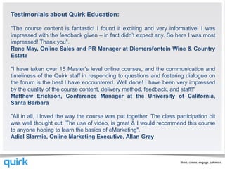 Testimonials about Quirk Education:

"The course content is fantastic! I found it exciting and very informative! I was
impressed with the feedback given – in fact didn’t expect any. So here I was most
impressed! Thank you".
Rene May, Online Sales and PR Manager at Diemersfontein Wine & Country
Estate

"I have taken over 15 Master's level online courses, and the communication and
timeliness of the Quirk staff in responding to questions and fostering dialogue on
the forum is the best I have encountered. Well done! I have been very impressed
by the quality of the course content, delivery method, feedback, and staff!"
Matthew Erickson, Conference Manager at the University of California,
Santa Barbara

"All in all, I loved the way the course was put together. The class participation bit
was well thought out. The use of video, is great & I would recommend this course
to anyone hoping to learn the basics of eMarketing".
Adiel Slarmie, Online Marketing Executive, Allan Gray
 