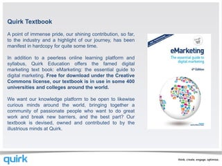 Quirk Textbook
A point of immense pride, our shining contribution, so far,
to the industry and a highlight of our journey, has been
manifest in hardcopy for quite some time.

In addition to a peerless online learning platform and
syllabus, Quirk Education offers the famed digital
marketing text book: eMarketing: the essential guide to
digital marketing. Free for download under the Creative
Commons license, our textbook is in use in some 400
universities and colleges around the world.

We want our knowledge platform to be open to likewise
curious minds around the world, bringing together a
community of passionate people who want to do great
work and break new barriers, and the best part? Our
textbook is devised, owned and contributed to by the
illustrious minds at Quirk.
 