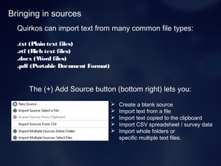 Bringing in sources
Quirkos can import text from many common file types:
.txt (Plain text files)
.rtf (Rich text files)
.docx (Word files)
.pdf (Portable Document Format)
The (+) Add Source button (bottom right) lets you:
 Create a blank source
 Import text from a file
 Import text copied to the clipboard
 Import CSV spreadsheet / survey data
 Import whole folders or
specific multiple text files.
 
