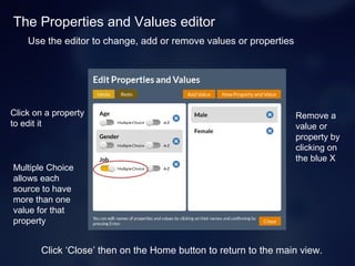 The Properties and Values editor
Remove a
value or
property by
clicking on
the blue X
Use the editor to change, add or remove values or properties
Click on a property
to edit it
Multiple Choice
allows each
source to have
more than one
value for that
property
Click ‘Close’ then on the Home button to return to the main view.
 